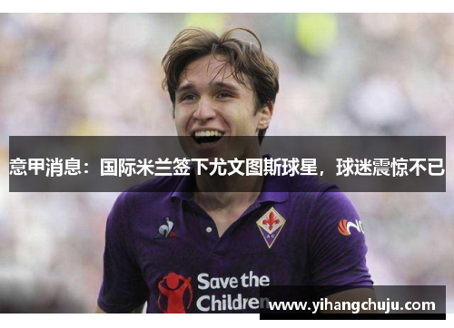 意甲消息：国际米兰签下尤文图斯球星，球迷震惊不已