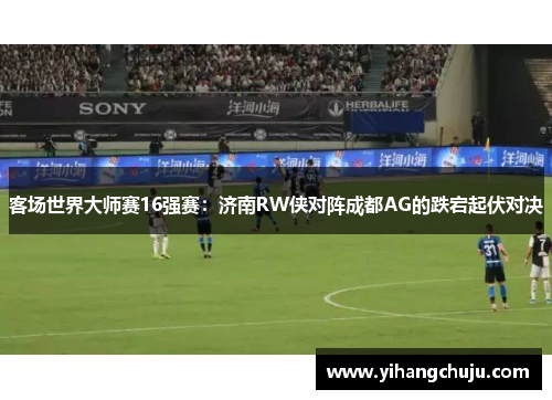 客场世界大师赛16强赛：济南RW侠对阵成都AG的跌宕起伏对决