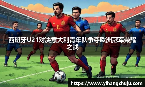 西班牙U21对决意大利青年队争夺欧洲冠军荣耀之战